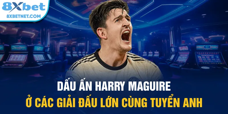 Dấu ấn Harry Maguire ở các giải đấu lớn cùng tuyển Anh