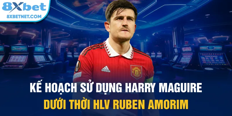 Kế hoạch sử dụng Harry Maguire dưới thời HLV Ruben Amorim